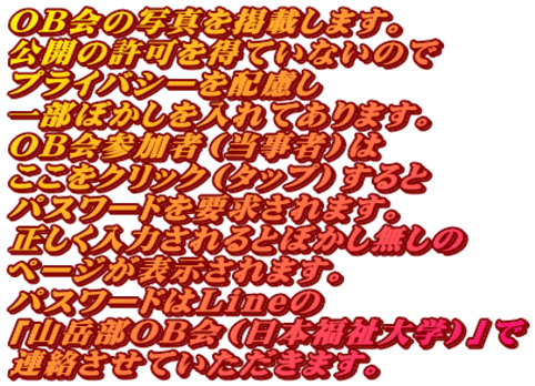 ＯＢ会の写真を掲載します。 公開の許可を得ていないので プライバシーを配慮し 一部ぼかしを入れてあります。 ＯＢ会参加者（当事者）は ここをクリック（タップ）すると パスワードを要求されます。 正しく入力されるとぼかし無しの ページが表示されます。 パスワードはＬｉｎｅの 「山岳部ＯＢ会（日本福祉大学）」で 連絡させていただきます。