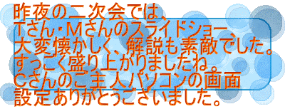昨夜の二次会では、 Ｔさん・Ｍさんのスライドショー、 大変懐かしく、解説も素敵でした。 すっごく盛り上がりましたね。 Ｃさんのご主人パソコンの画面 設定ありがとうございました。