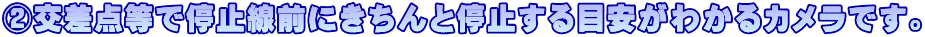 ②交差点等で停止線前にきちんと停止する目安がわかるカメラです。