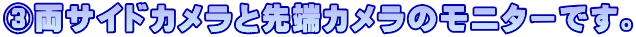 ③両サイドカメラと先端カメラのモニターです。