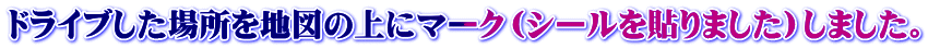 ドライブした場所を地図の上にマーク（シールを貼りました）しました。